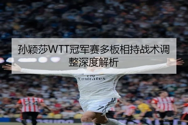 孙颖莎WTT冠军赛多板相持战术调整深度解析
