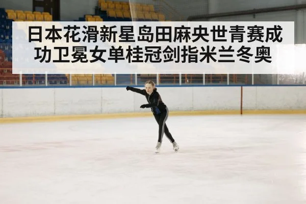 日本花滑新星岛田麻央世青赛成功卫冕女单桂冠剑指米兰冬奥